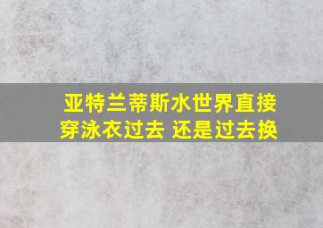 亚特兰蒂斯水世界直接穿泳衣过去 还是过去换